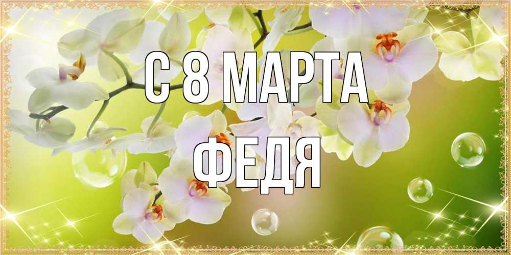 Открытка на каждый день с именем, Федя C 8 МАРТА открытка с цветами на международный женский день Прикольная открытка с пожеланием онлайн скачать бесплатно 