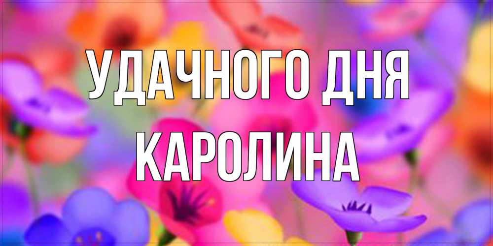 Открытка на каждый день с именем, Каролина Удачного дня открытка повышающая настроение Прикольная открытка с пожеланием онлайн скачать бесплатно 