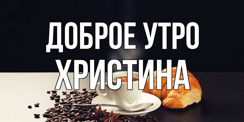 Открытка на каждый день с именем, Христина Доброе утро зерна кофе и кофе на завтрак с круасаном Прикольная открытка с пожеланием онлайн скачать бесплатно 