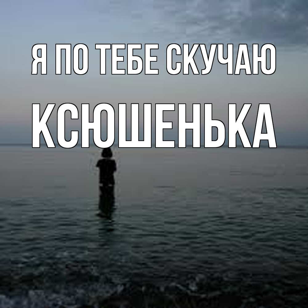 Открытка на каждый день с именем, Ксюшенька Я по тебе скучаю скука Прикольная открытка с пожеланием онлайн скачать бесплатно 