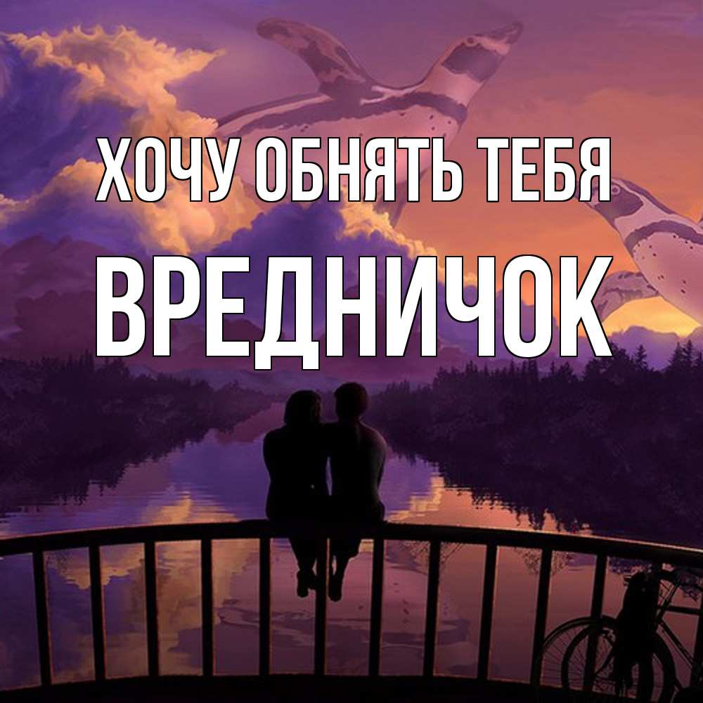 Открытка на каждый день с именем, Вредничок Хочу обнять тебя парочка сидит на мосте или на набережной Прикольная открытка с пожеланием онлайн скачать бесплатно 