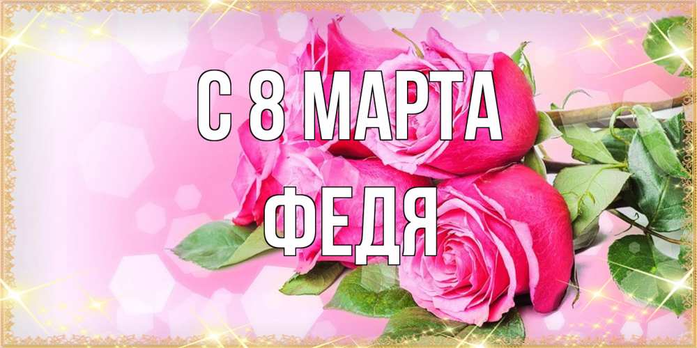 Открытка на каждый день с именем, Федя C 8 МАРТА открытка с розами на международный женский день Прикольная открытка с пожеланием онлайн скачать бесплатно 