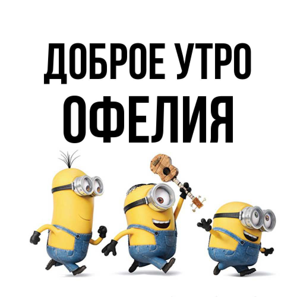 Открытка на каждый день с именем, Офелия Доброе утро миньоны и прекрасное утро Прикольная открытка с пожеланием онлайн скачать бесплатно 