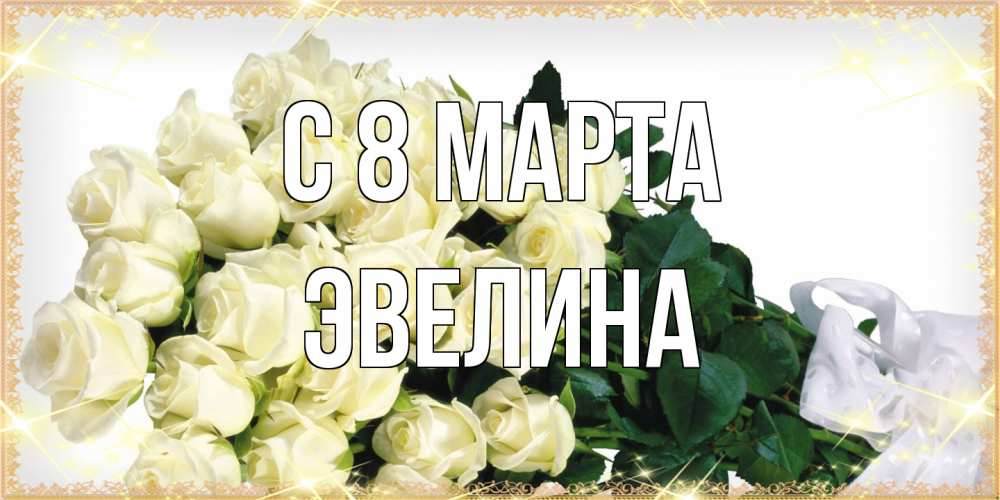 Открытка на каждый день с именем, Эвелина C 8 МАРТА букет с розами желтокремового цвета для любимой на международный женский день Прикольная открытка с пожеланием онлайн скачать бесплатно 
