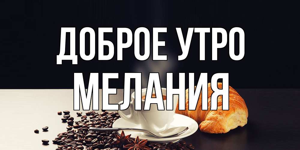 Открытка на каждый день с именем, Мелания Доброе утро зерна кофе и кофе на завтрак с круасаном Прикольная открытка с пожеланием онлайн скачать бесплатно 
