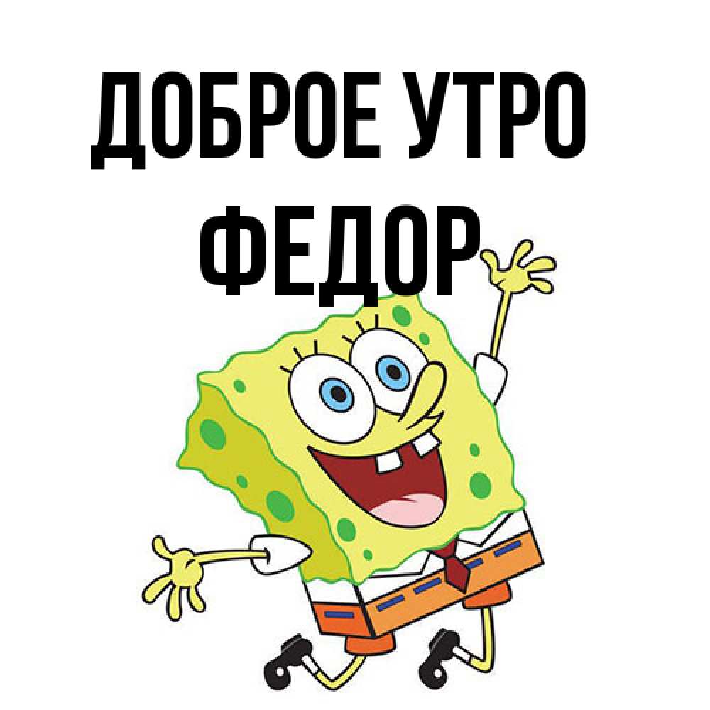 Открытка на каждый день с именем, Федор Доброе утро улыбающийся спанч Боб Прикольная открытка с пожеланием онлайн скачать бесплатно 