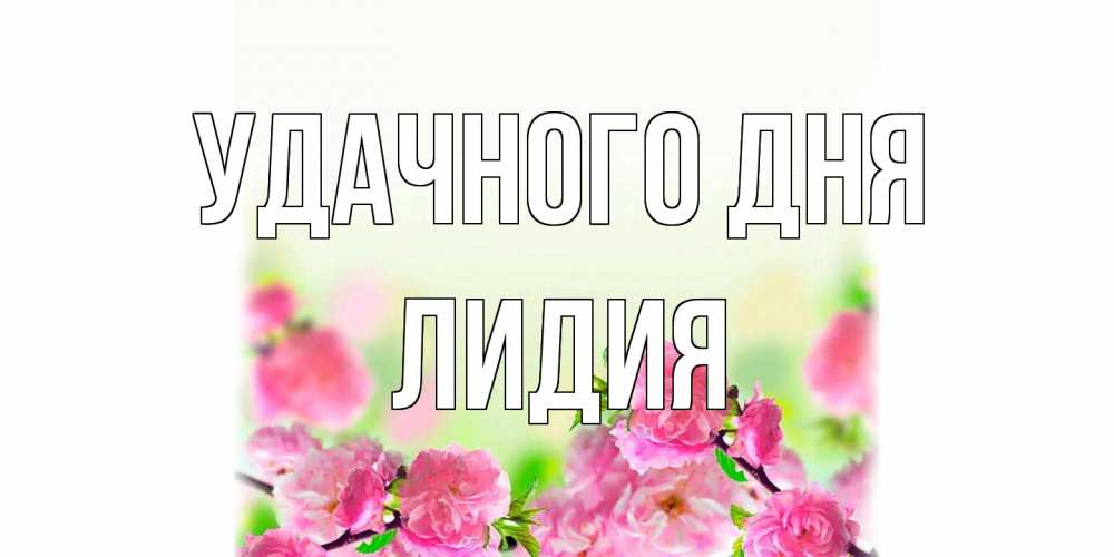 Открытка на каждый день с именем, Лидия Удачного дня цветы Прикольная открытка с пожеланием онлайн скачать бесплатно 