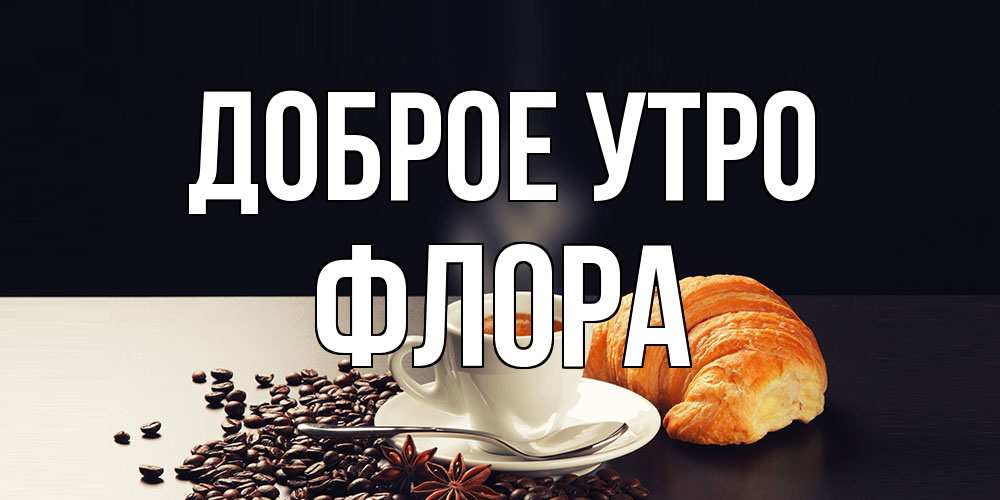 Открытка на каждый день с именем, Флора Доброе утро зерна кофе и кофе на завтрак с круасаном Прикольная открытка с пожеланием онлайн скачать бесплатно 