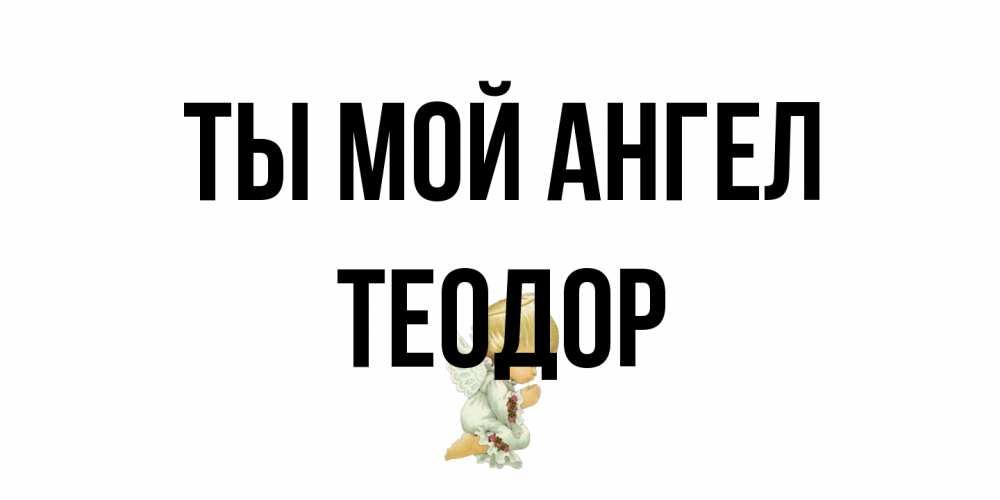 Открытка на каждый день с именем, Теодор Ты мой ангел ангел Прикольная открытка с пожеланием онлайн скачать бесплатно 