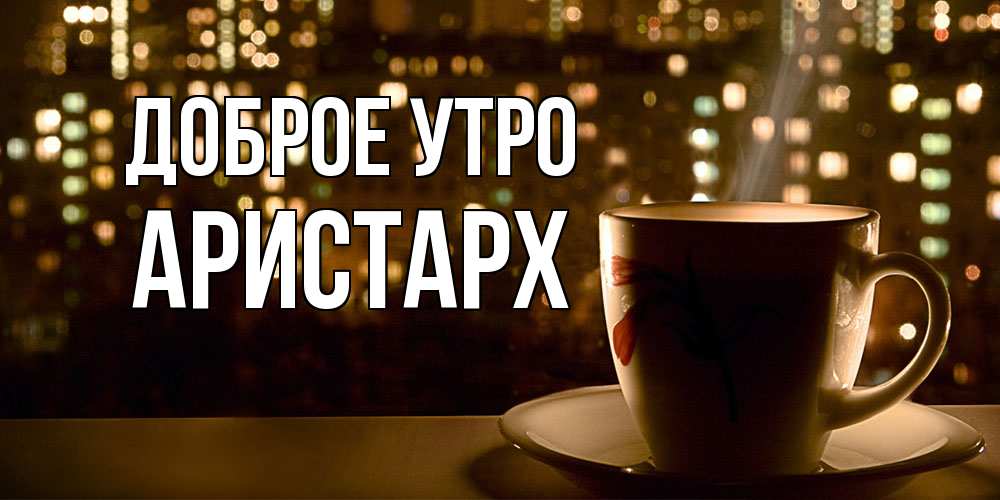 Открытка на каждый день с именем, Аристарх Доброе утро утрешнее настроение Прикольная открытка с пожеланием онлайн скачать бесплатно 