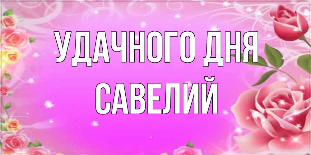 Открытка на каждый день с именем, Савелий Удачного дня открытка с розами Прикольная открытка с пожеланием онлайн скачать бесплатно 
