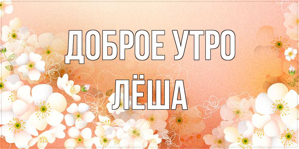 Открытка на каждый день с именем, Лёша Доброе утро доброе утро с цветами Прикольная открытка с пожеланием онлайн скачать бесплатно 