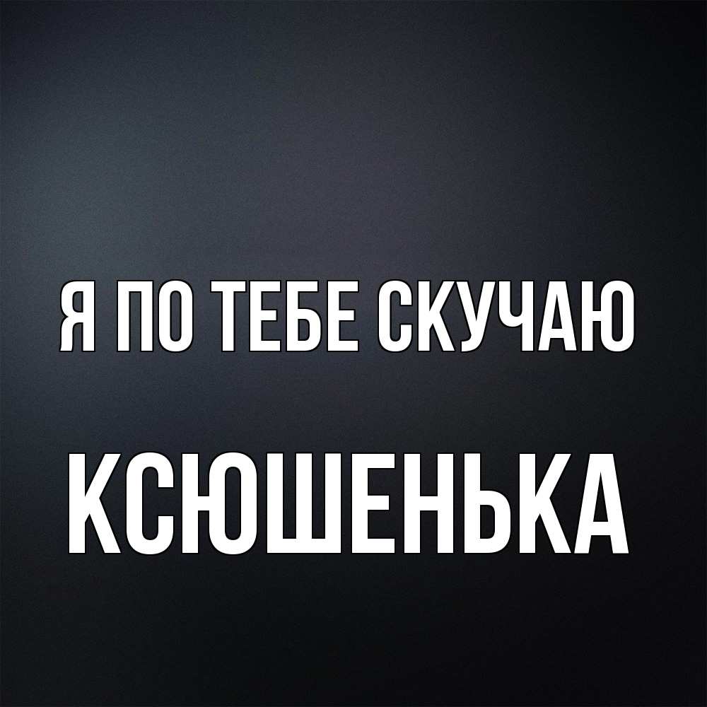 Открытка на каждый день с именем, Ксюшенька Я по тебе скучаю с подписью Прикольная открытка с пожеланием онлайн скачать бесплатно 