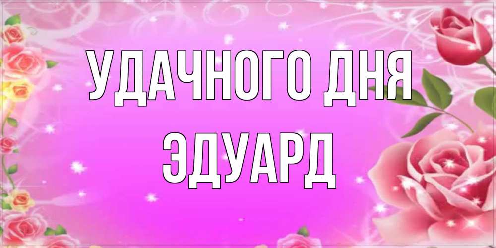 Открытка на каждый день с именем, Эдуард Удачного дня открытка с розами Прикольная открытка с пожеланием онлайн скачать бесплатно 