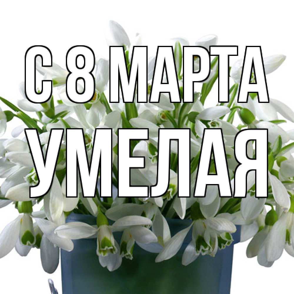 Открытка на каждый день с именем, Умелая C 8 МАРТА цветы к международному женскому дню Прикольная открытка с пожеланием онлайн скачать бесплатно 
