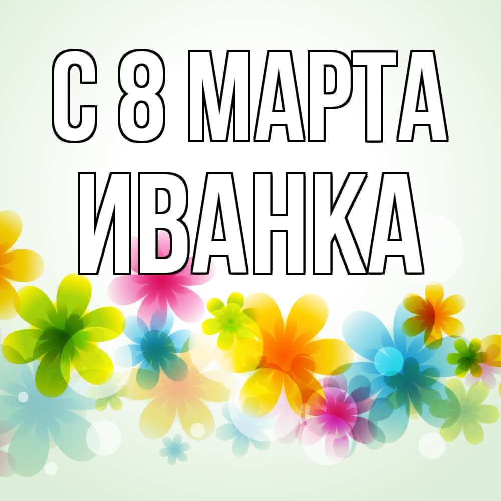 Открытка на каждый день с именем, Иванка C 8 МАРТА цветы Прикольная открытка с пожеланием онлайн скачать бесплатно 