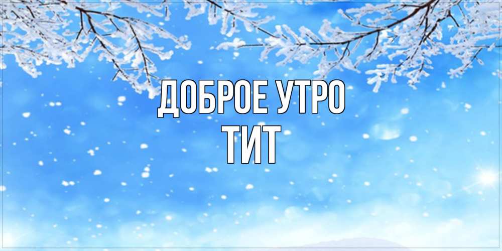 Открытка на каждый день с именем, Тит Доброе утро снег изморозь и зима Прикольная открытка с пожеланием онлайн скачать бесплатно 