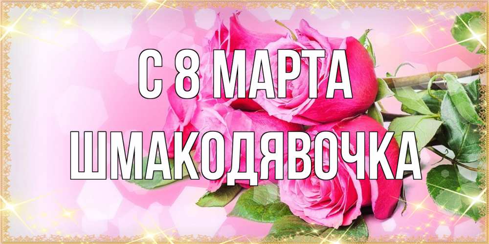 Открытка на каждый день с именем, шмакодявочка C 8 МАРТА открытка с розами на международный женский день Прикольная открытка с пожеланием онлайн скачать бесплатно 