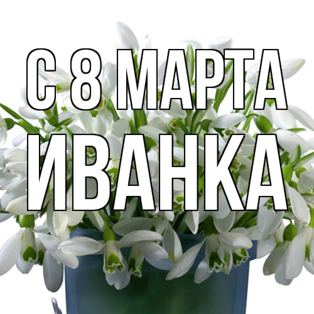 Открытка на каждый день с именем, Иванка C 8 МАРТА цветы к международному женскому дню Прикольная открытка с пожеланием онлайн скачать бесплатно 