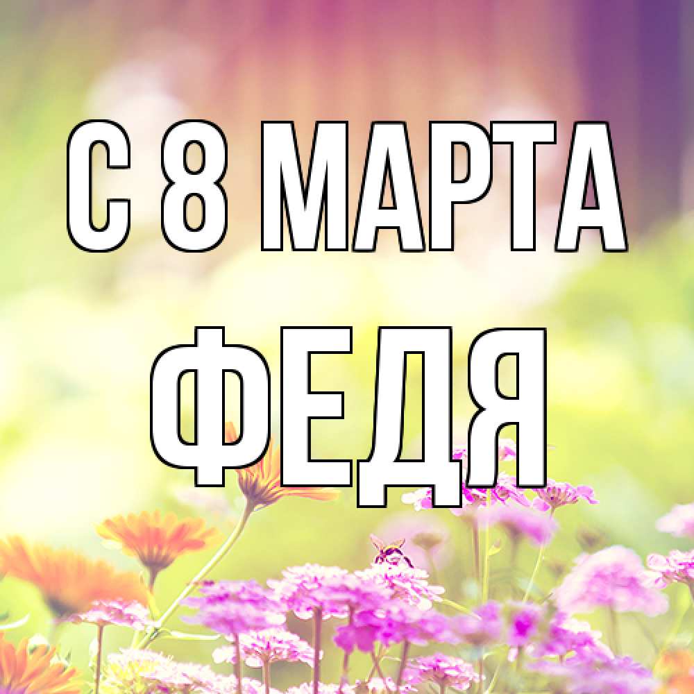 Открытка на каждый день с именем, Федя C 8 МАРТА цветы весна Прикольная открытка с пожеланием онлайн скачать бесплатно 