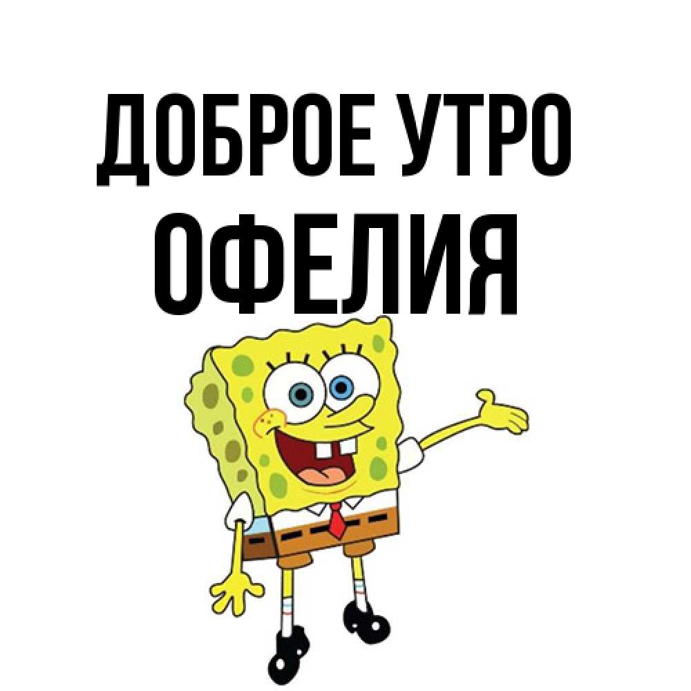 Открытка на каждый день с именем, Офелия Доброе утро губка боб улыбается Прикольная открытка с пожеланием онлайн скачать бесплатно 