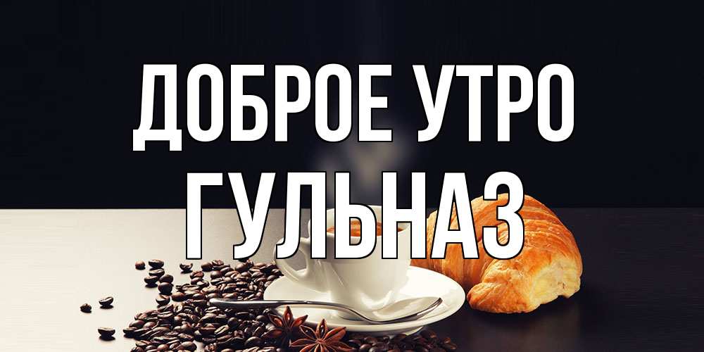 Открытка на каждый день с именем, Гульназ Доброе утро зерна кофе и кофе на завтрак с круасаном Прикольная открытка с пожеланием онлайн скачать бесплатно 