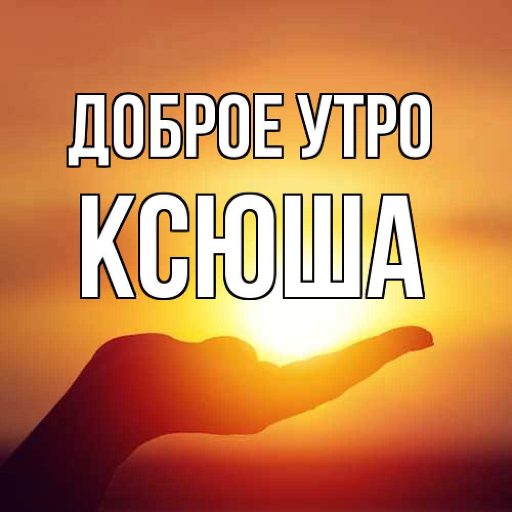 Открытка на каждый день с именем, Ксюша Доброе утро ладошка и закат Прикольная открытка с пожеланием онлайн скачать бесплатно 
