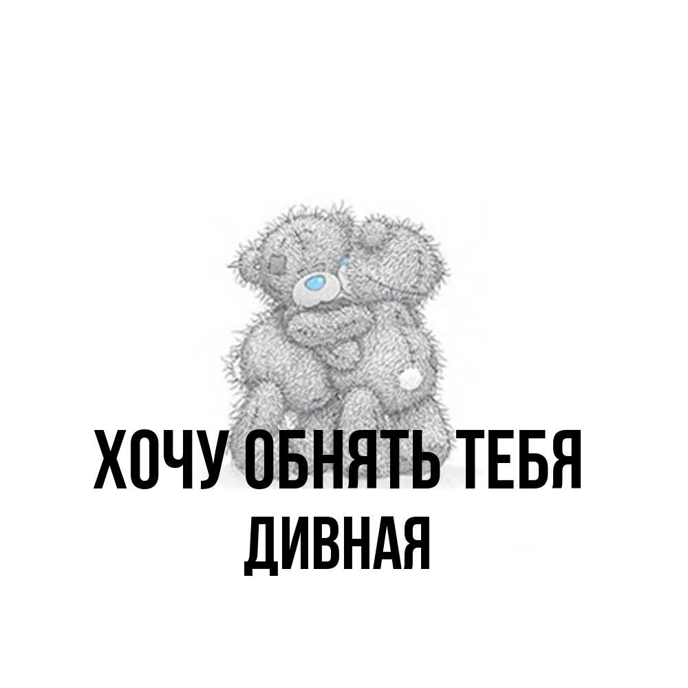 Открытка на каждый день с именем, дивная Хочу обнять тебя два теддика Прикольная открытка с пожеланием онлайн скачать бесплатно 