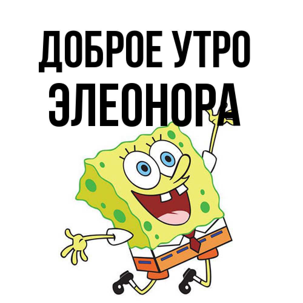 Открытка на каждый день с именем, Элеонора Доброе утро улыбающийся спанч Боб Прикольная открытка с пожеланием онлайн скачать бесплатно 