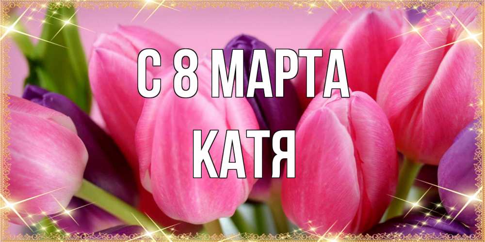 Открытка на каждый день с именем, Катя C 8 МАРТА тюльпаны для женщины на международный женский день Прикольная открытка с пожеланием онлайн скачать бесплатно 