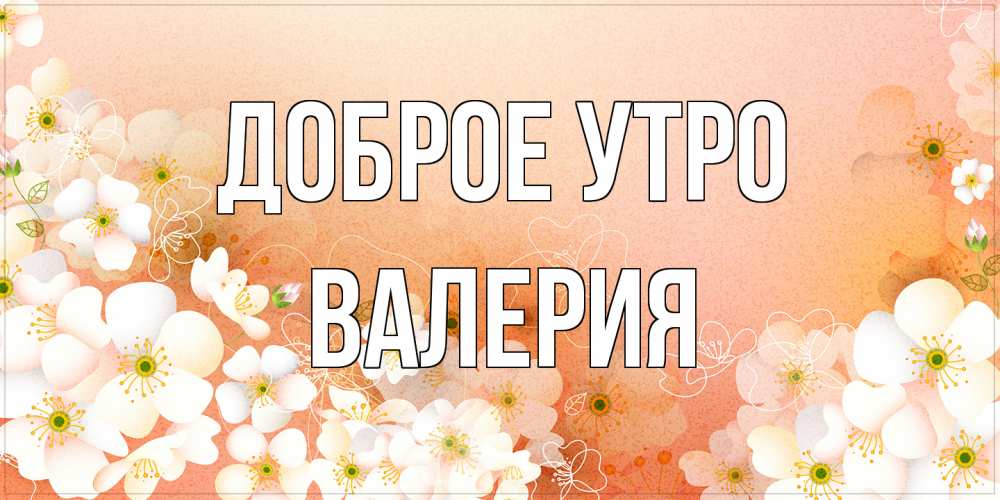 Открытка на каждый день с именем, Валерия Доброе утро доброе утро с цветами Прикольная открытка с пожеланием онлайн скачать бесплатно 