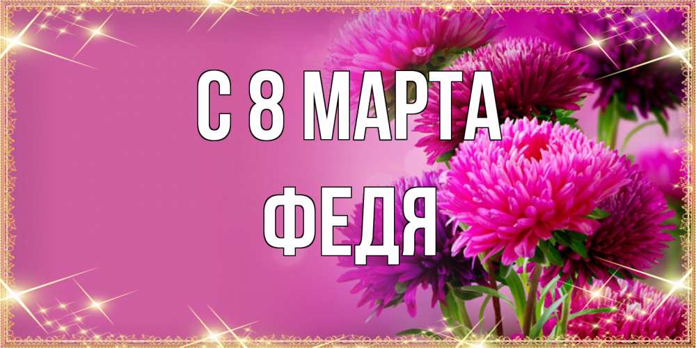 Открытка на каждый день с именем, Федя C 8 МАРТА садовые цветы на 8 марта Прикольная открытка с пожеланием онлайн скачать бесплатно 