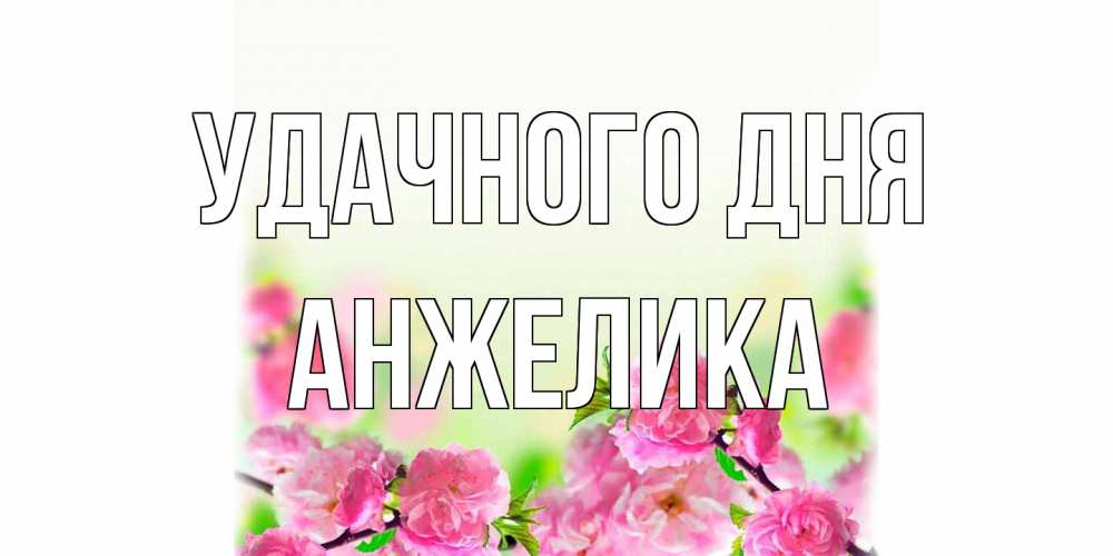 Открытка на каждый день с именем, Анжелика Удачного дня цветы Прикольная открытка с пожеланием онлайн скачать бесплатно 