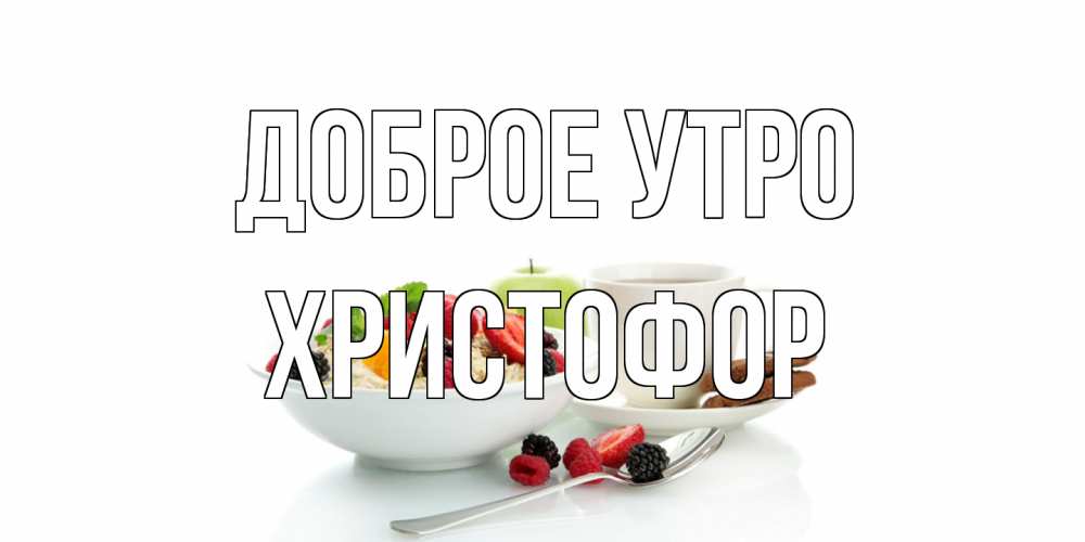 Открытка на каждый день с именем, Христофор Доброе утро розы,фрукты, кофе Прикольная открытка с пожеланием онлайн скачать бесплатно 
