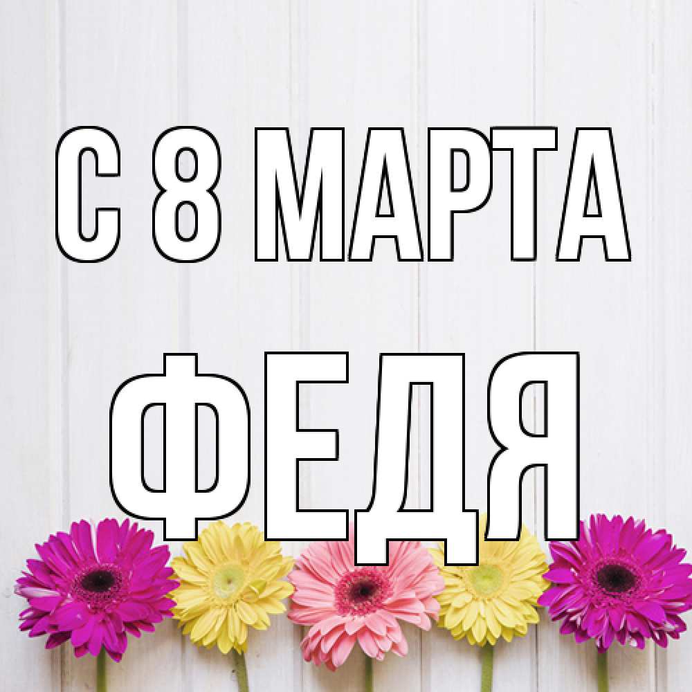 Открытка на каждый день с именем, Федя C 8 МАРТА женщинам 1 Прикольная открытка с пожеланием онлайн скачать бесплатно 