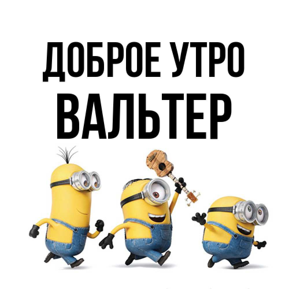 Открытка на каждый день с именем, Вальтер Доброе утро миньоны и прекрасное утро Прикольная открытка с пожеланием онлайн скачать бесплатно 